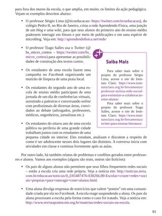 81 
para fora dos muros da escola, o que amplia, em muito, os limites da ação pedagógica. 
Vejam os exemplos descritos abaixo: 
• O professor Sérgio Lima (@ticseducacao- https://twitter.com/ticseducacao), do 
colégio Pedro II, no Rio de Janeiro, criou a rede Aprendendo Física, uma junção 
de um blog e uma wiki, para que seus alunos do primeiro ano do ensino médio 
pudessem interagir em fóruns e por meio de publicações e em uma espécie de 
microblog. Veja em: http://aprendendofisica.net/rede/ 
• O professor Tiago Salles usa o Twitter (@ 
hs_micro_contos - https://twitter.com/hs_ 
micro_contos) para apresentar as possibili-dades 
de construção dos textos curtos. 
• Os estudantes de uma escola fazem uma 
campanha no Facebook organizando um 
mutirão de limpeza de uma praia local. 
• Os estudantes do segundo ano de uma es-cola 
de ensino médio participam de uma 
jornada de um dia de conferências virtuais, 
assistindo a palestras e conversando online 
com profissionais de diversas áreas, convi-dados 
ao debate (advogados, professores, 
Saiba Mais 
Para saber mais sobre o 
projeto do professor Sérgio 
Lima, acesse o site do Insti-tuto 
Claro: https://www.insti-tutoclaro. 
org.br/ferramentas/ 
professor-utiliza-rede-social-para- 
estimular-a-colaboracao-entre- 
alunos/ 
Para saber mais sobre o 
projeto do professor Tiago 
Salles, acesse o site do Insti-tuto 
médicos, engenheiros, jornalistas etc.). 
Claro: https://www.insti-tutoclaro. 
org.br/ferramentas/ 
• Os estudantes do oitavo ano de uma escola 
twitter-para-ensinar-literatura/. 
pública na periferia de uma grande cidade 
trabalham juntos com os estudantes de uma 
pequena cidade no interior. Eles estudam, analisam e discutem a respeito de 
como é ser adolescente nesses dois lugares tão distintos. A conversa inicia com 
atividades em classe e continua livremente após as aulas. 
Por outro lado, há também relatos de problemas e conflitos gerados entre professo-res 
e alunos. Vamos aos exemplos (alguns são reais, outros são fictícios): 
• Os pais de alguns alunos não permitem que seus filhos frequentem redes sociais 
– então a escola cria uma rede própria. Veja a notícia em: http://noticias.terra. 
com.br/educacao/noticias/0,,OI5487476-EI8266,00-Escolas+criam+redes+soci 
ais+proprias+para+interagir+com+alunos.html. 
• Uma aluna divulga respostas de exercícios que valem “pontos” em uma comuni-dade 
criada por ela no Facebook. A escola reage suspendendo a aluna. Os pais da 
aluna processam a escola pela forma como o caso foi tratado. Veja a notícia em: 
http://www.revistapontocom.org.br/materias/redes-sociais-na-escola. 
 