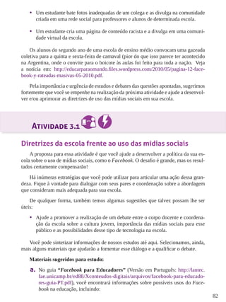 82 
• Um estudante bate fotos inadequadas de um colega e as divulga na comunidade 
criada em uma rede social para professores e alunos de determinada escola. 
• Um estudante cria uma página de conteúdo racista e a divulga em uma comuni-dade 
virtual da escola. 
Os alunos do segundo ano de uma escola de ensino médio convocam uma gazeada 
coletiva para a quinta e sexta-feira de carnaval (pior do que isso parece ter acontecido 
na Argentina, onde o convite para o boicote às aulas foi feito para toda a nação. Veja 
a notícia em: http://educarparaomundo.files.wordpress.com/2010/05/pagina-12-face-book- 
y-rateadas-masivas-05-2010.pdf. 
Pela importância e urgência de estudos e debates das questões apontadas, sugerimos 
fortemente que você se empenhe na realização da próxima atividade e ajude a desenvol-ver 
e/ou aprimorar as diretrizes de uso das mídias sociais em sua escola. 
Atividade 3.1 
Diretrizes da escola frente ao uso das mídias sociais 
A proposta para essa atividade é que você ajude a desenvolver a política da sua es-cola 
sobre o uso de mídias sociais, como o Facebook. O desafio é grande, mas os resul-tados 
certamente compensarão! 
Há inúmeras estratégias que você pode utilizar para articular uma ação dessa gran-deza. 
Fique à vontade para dialogar com seus pares e coordenação sobre a abordagem 
que consideram mais adequada para sua escola. 
De qualquer forma, também temos algumas sugestões que talvez possam lhe ser 
úteis: 
• Ajude a promover a realização de um debate entre o corpo docente e coordena-ção 
da escola sobre a cultura jovem, importância das mídias sociais para esse 
público e as possibilidades desse tipo de tecnologia na escola. 
Você pode sintetizar informações de nossos estudos até aqui. Selecionamos, ainda, 
mais alguns materiais que ajudarão a fomentar esse diálogo e a qualificar o debate. 
Materiais sugeridos para estudo: 
a. No guia “Facebook para Educadores” (Versão em Português: http://lantec. 
fae.unicamp.br/ed88/Xconteudos-digitais/arquivos/facebook-para-educado-res- 
guia-PT.pdf), você encontrará informações sobre possíveis usos do Face-book 
na educação, incluindo: 
 