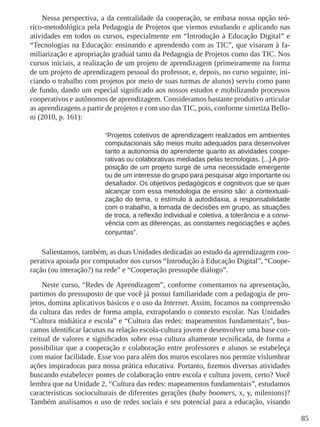 85 
Nessa perspectiva, a da centralidade da cooperação, se embasa nossa opção teó-rico- 
metodológica pela Pedagogia de Projetos que viemos estudando e aplicando nas 
atividades em todos os cursos, especialmente em “Introdução à Educação Digital” e 
“Tecnologias na Educação: ensinando e aprendendo com as TIC”, que visaram à fa-miliarização 
e apropriação gradual tanto da Pedagogia de Projetos como das TIC. Nos 
cursos iniciais, a realização de um projeto de aprendizagem (primeiramente na forma 
de um projeto de aprendizagem pessoal do professor, e, depois, no curso seguinte, ini-ciando 
o trabalho com projetos por meio de suas turmas de alunos) serviu como pano 
de fundo, dando um especial significado aos nossos estudos e mobilizando processos 
cooperativos e autônomos de aprendizagem. Consideramos bastante produtivo articular 
as aprendizagens a partir de projetos e com uso das TIC, pois, conforme sintetiza Bello-ni 
(2010, p. 161): 
“Projetos coletivos de aprendizagem realizados em ambientes 
computacionais são meios muito adequados para desenvolver 
tanto a autonomia do aprendente quanto as atividades coope-rativas 
ou colaborativas mediadas pelas tecnologias. [...] A pro-posição 
de um projeto surge de uma necessidade emergente 
ou de um interesse do grupo para pesquisar algo importante ou 
desafiador. Os objetivos pedagógicos e cognitivos que se quer 
alcançar com essa metodologia de ensino são: a contextuali-zação 
do tema, o estímulo à autodidaxia, a responsabilidade 
com o trabalho, a tomada de decisões em grupo, as situações 
de troca, a reflexão individual e coletiva, a tolerância e a convi-vência 
com as diferenças, as constantes negociações e ações 
conjuntas”. 
Salientamos, também, as duas Unidades dedicadas ao estudo da aprendizagem coo-perativa 
apoiada por computador nos cursos “Introdução à Educação Digital”, “Coope-ração 
(ou interação?) na rede” e “Cooperação pressupõe diálogo”. 
Neste curso, “Redes de Aprendizagem”, conforme comentamos na apresentação, 
partimos do pressuposto de que você já possui familiaridade com a pedagogia de pro-jetos, 
domina aplicativos básicos e o uso da Internet. Assim, focamos na compreensão 
da cultura das redes de forma ampla, extrapolando o contexto escolar. Nas Unidades 
“Cultura midiática e escola” e “Cultura das redes: mapeamentos fundamentais”, bus-camos 
identificar lacunas na relação escola-cultura jovem e desenvolver uma base con-ceitual 
de valores e significados sobre essa cultura altamente tecnificada, de forma a 
possibilitar que a cooperação e colaboração entre professores e alunos se estabeleça 
com maior facilidade. Esse voo para além dos muros escolares nos permite vislumbrar 
ações inspiradoras para nossa prática educativa. Portanto, fizemos diversas atividades 
buscando estabelecer pontes de colaboração entre escola e cultura jovem, certo? Você 
lembra que na Unidade 2, “Cultura das redes: mapeamentos fundamentais”, estudamos 
características socioculturais de diferentes gerações (baby boomers, x, y, milenions)? 
Também analisamos o uso de redes sociais e seu potencial para a educação, visando 
 