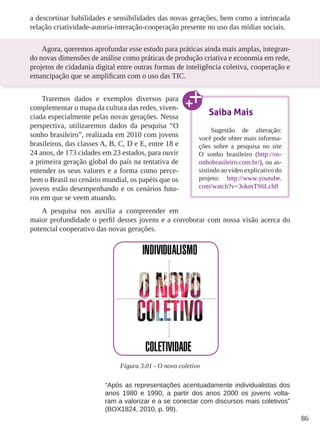 86 
a descortinar habilidades e sensibilidades das novas gerações, bem como a intrincada 
relação criatividade-autoria-interação-cooperação presente no uso das mídias sociais. 
Agora, queremos aprofundar esse estudo para práticas ainda mais amplas, integran-do 
novas dimensões de análise como práticas de produção criativa e economia em rede, 
projetos de cidadania digital entre outras formas de inteligência coletiva, cooperação e 
emancipação que se amplificam com o uso das TIC. 
Traremos dados e exemplos diversos para 
complementar o mapa da cultura das redes, viven-ciada 
especialmente pelas novas gerações. Nessa 
perspectiva, utilizaremos dados da pesquisa “O 
sonho brasileiro”, realizada em 2010 com jovens 
brasileiros, das classes A, B, C, D e E, entre 18 e 
24 anos, de 173 cidades em 23 estados, para ouvir 
a primeira geração global do país na tentativa de 
entender os seus valores e a forma como perce-bem 
o Brasil no cenário mundial, os papéis que os 
jovens estão desempenhando e os cenários futu-ros 
em que se veem atuando. 
A pesquisa nos auxilia a compreender em 
maior profundidade o perfil desses jovens e a corroborar com nossa visão acerca do 
potencial cooperativo das novas gerações. 
Figura 3.01 - O novo coletivo 
“Após as representações acentuadamente individualistas dos 
anos 1980 e 1990, a partir dos anos 2000 os jovens volta-ram 
a valorizar e a se conectar com discursos mais coletivos” 
(BOX1824, 2010, p. 99). 
Saiba Mais 
Sugestão de alteração: 
você pode obter mais informa-ções 
sobre a pesquisa no site 
O sonho brasileiro (http://os-onhobrasileiro. 
com.br/), ou as-sistindo 
ao vídeo explicativo do 
projeto: http://www.youtube. 
com/watch?v=3okmTS6Lch8 
 