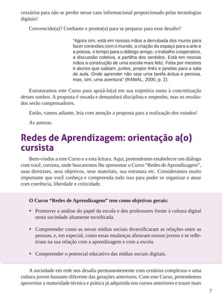 7 
cessários para não se perder nesse caos informacional proporcionado pelas tecnologias 
digitais! 
Convencido(a)? Confiante e pronto(a) para se preparar para esse desafio? 
“Agora sim, está em nossas mãos a derrubada dos muros para 
fazer conexões com o mundo, a criação do espaço para a arte e 
a poesia, o tempo para o diálogo amigo, o trabalho cooperativo, 
a discussão coletiva, a partilha dos sentidos. Está em nossas 
mãos a construção de uma escola mais feliz. Feita por mestres 
e alunos que saibam, juntos, propor links e janelas para a sala 
de aula. Onde aprender não seja uma tarefa árdua e penosa, 
mas, sim, uma aventura” (RAMAL, 2000, p. 2). 
Estruturamos este Curso para apoiá-lo(a) em sua trajetória rumo à concretização 
desses sonhos. A proposta é ousada e demandará disciplina e empenho, mas os resulta-dos 
serão compensadores. 
Então, vamos adiante, leia com atenção a proposta para a realização dos estudos! 
As autoras. 
Redes de Aprendizagem: orientação a(o) 
cursista 
Bem-vindos a este Curso e a esta leitura. Aqui, pretendemos estabelecer um diálogo 
com você, cursista, onde buscaremos lhe apresentar o Curso “Redes de Aprendizagem”, 
suas diretrizes, seus objetivos, seus materiais, sua estrutura etc. Consideramos muito 
importante que você conheça e compreenda tudo isso para poder se organizar e atuar 
com coerência, liberdade e criticidade. 
O Curso “Redes de Aprendizagem” tem como objetivos gerais: 
• Promover a análise do papel da escola e dos professores frente à cultura digital 
nesta sociedade altamente tecnificada. 
• Compreender como as novas mídias sociais diversificaram as relações entre as 
pessoas, e, em especial, como essas mudanças afetaram nossos jovens e se refle-tiram 
na sua relação com a aprendizagem e com a escola. 
• Compreender o potencial educativo das mídias sociais digitais. 
A sociedade em rede nos desafia permanentemente com cenários complexos e uma 
cultura jovem bastante diferente das gerações anteriores. Com este Curso, pretendemos 
aproveitar a maturidade técnica e prática já adquirida nos cursos anteriores e trazer mais 
 