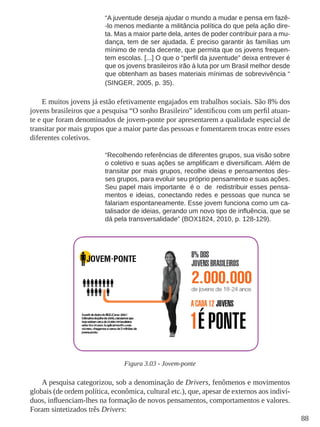 88 
“A juventude deseja ajudar o mundo a mudar e pensa em fazê- 
-lo menos mediante a militância política do que pela ação dire-ta. 
Mas a maior parte dela, antes de poder contribuir para a mu-dança, 
tem de ser ajudada. É preciso garantir às famílias um 
mínimo de renda decente, que permita que os jovens frequen-tem 
escolas. [...] O que o “perfil da juventude” deixa entrever é 
que os jovens brasileiros irão à luta por um Brasil melhor desde 
que obtenham as bases materiais mínimas de sobrevivência “ 
(SINGER, 2005, p. 35). 
E muitos jovens já estão efetivamente engajados em trabalhos sociais. São 8% dos 
jovens brasileiros que a pesquisa “O sonho Brasileiro” identificou com um perfil atuan-te 
e que foram denominados de jovem-ponte por apresentarem a qualidade especial de 
transitar por mais grupos que a maior parte das pessoas e fomentarem trocas entre esses 
diferentes coletivos. 
“Recolhendo referências de diferentes grupos, sua visão sobre 
o coletivo e suas ações se amplificam e diversificam. Além de 
transitar por mais grupos, recolhe ideias e pensamentos des-ses 
grupos, para evoluir seu próprio pensamento e suas ações. 
Seu papel mais importante é o de redistribuir esses pensa-mentos 
e ideias, conectando redes e pessoas que nunca se 
falariam espontaneamente. Esse jovem funciona como um ca-talisador 
de ideias, gerando um novo tipo de influência, que se 
dá pela transversalidade” (BOX1824, 2010, p. 128-129). 
Figura 3.03 - Jovem-ponte 
A pesquisa categorizou, sob a denominação de Drivers, fenômenos e movimentos 
globais (de ordem política, econômica, cultural etc.), que, apesar de externos aos indiví-duos, 
influenciam-lhes na formação de novos pensamentos, comportamentos e valores. 
Foram sintetizados três Drivers: 
 