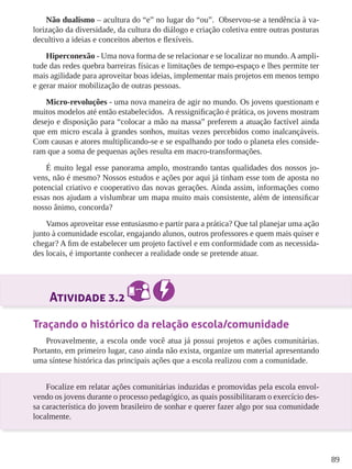 89 
Não dualismo – acultura do “e” no lugar do “ou”. Observou-se a tendência à va-lorização 
da diversidade, da cultura do diálogo e criação coletiva entre outras posturas 
decultivo a ideias e conceitos abertos e flexíveis. 
Hiperconexão - Uma nova forma de se relacionar e se localizar no mundo. A ampli-tude 
das redes quebra barreiras físicas e limitações de tempo-espaço e lhes permite ter 
mais agilidade para aproveitar boas ideias, implementar mais projetos em menos tempo 
e gerar maior mobilização de outras pessoas. 
Micro-revoluções - uma nova maneira de agir no mundo. Os jovens questionam e 
muitos modelos até então estabelecidos. A ressignificação é prática, os jovens mostram 
desejo e disposição para “colocar a mão na massa” preferem a atuação factível ainda 
que em micro escala à grandes sonhos, muitas vezes percebidos como inalcançáveis. 
Com causas e atores multiplicando-se e se espalhando por todo o planeta eles conside-ram 
que a soma de pequenas ações resulta em macro-transformações. 
É muito legal esse panorama amplo, mostrando tantas qualidades dos nossos jo-vens, 
não é mesmo? Nossos estudos e ações por aqui já tinham esse tom de aposta no 
potencial criativo e cooperativo das novas gerações. Ainda assim, informações como 
essas nos ajudam a vislumbrar um mapa muito mais consistente, além de intensificar 
nosso ânimo, concorda? 
Vamos aproveitar esse entusiasmo e partir para a prática? Que tal planejar uma ação 
junto à comunidade escolar, engajando alunos, outros professores e quem mais quiser e 
chegar? A fim de estabelecer um projeto factível e em conformidade com as necessida-des 
locais, é importante conhecer a realidade onde se pretende atuar. 
Atividade 3.2 
Traçando o histórico da relação escola/comunidade 
Provavelmente, a escola onde você atua já possui projetos e ações comunitárias. 
Portanto, em primeiro lugar, caso ainda não exista, organize um material apresentando 
uma síntese histórica das principais ações que a escola realizou com a comunidade. 
Focalize em relatar ações comunitárias induzidas e promovidas pela escola envol-vendo 
os jovens durante o processo pedagógico, as quais possibilitaram o exercício des-sa 
característica do jovem brasileiro de sonhar e querer fazer algo por sua comunidade 
localmente. 
 