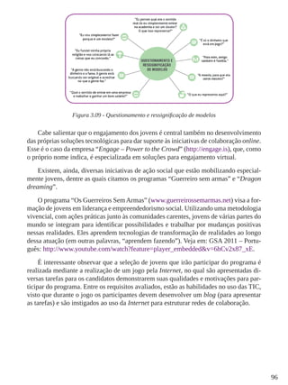 96 
Figura 3.09 - Questionamento e ressignificação de modelos 
Cabe salientar que o engajamento dos jovens é central também no desenvolvimento 
das próprias soluções tecnológicas para dar suporte às iniciativas de colaboração online. 
Esse é o caso da empresa “Engage – Power to the Crowd” (http://engage.is), que, como 
o próprio nome indica, é especializada em soluções para engajamento virtual. 
Existem, ainda, diversas iniciativas de ação social que estão mobilizando especial-mente 
jovens, dentre as quais citamos os programas “Guerreiro sem armas” e “Dragon 
dreaming”. 
O programa “Os Guerreiros Sem Armas” (www.guerreirossemarmas.net) visa a for-mação 
de jovens em liderança e empreendedorismo social. Utilizando uma metodologia 
vivencial, com ações práticas junto às comunidades carentes, jovens de várias partes do 
mundo se integram para identificar possibilidades e trabalhar por mudanças positivas 
nessas realidades. Eles aprendem tecnologias de transformação de realidades ao longo 
dessa atuação (em outras palavras, “aprendem fazendo”). Veja em: GSA 2011 – Portu-guês: 
http://www.youtube.com/watch?feature=player_embedded&v=6hCv2x87_xE. 
É interessante observar que a seleção de jovens que irão participar do programa é 
realizada mediante a realização de um jogo pela Internet, no qual são apresentadas di-versas 
tarefas para os candidatos demonstrarem suas qualidades e motivações para par-ticipar 
do programa. Entre os requisitos avaliados, estão as habilidades no uso das TIC, 
visto que durante o jogo os participantes devem desenvolver um blog (para apresentar 
as tarefas) e são instigados ao uso da Internet para estruturar redes de colaboração. 
 