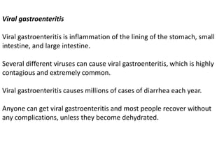 Viral gastroenteritis
Viral gastroenteritis is inflammation of the lining of the stomach, small
intestine, and large intestine.
Several different viruses can cause viral gastroenteritis, which is highly
contagious and extremely common.
Viral gastroenteritis causes millions of cases of diarrhea each year.
Anyone can get viral gastroenteritis and most people recover without
any complications, unless they become dehydrated.
 