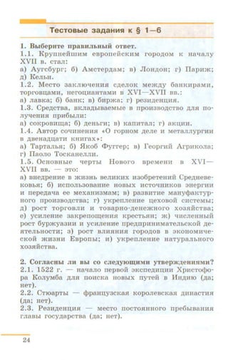 TecTOBble 3aAaHHH K § 1-6
1. BLI6epHTe n paBHJibHhlii OTBeT.
1.1 . KpynaeiiillHM esponeiicKHM ropo,IJ;OM K Haqany
XVII B. CTaJI:
a) Ayrc6ypr; 6) AMcTep.zr;aM; B) JloH.zr;on; r) ITapHm;
.zr;) K eJibH.
1.2. M ecTo aaKJIIO"tleHlUI c.zr;enoK Mem.zr;y 6anKHpaMn,
TOproBn;aMH, Herou;n:aHTaMH B XVI- XVII BB.:
a) JiaBKa; 6) 6aaK; s) 6n:pma; r) peaH.zr;eHI.J;HSL
1.3. Cpe,IJ;CTBa, BKJia,ll;biBaeMbie B npo~:~aso.n;cTBO ,IJ;JISI no-
nyqeHHH npH6biJIH:
a) COKpOBHII.J;a; 6) .zr;eHbi'H; B) K8IIHT8JI; r) aKI.J;IIH.
1.4. ABTOP eoqHHeHHSI •0 ropiiOM .n;ene H .MeTannyprHH
B ,IJ;BeH8,li;II,8TH KHHI'aX »:
a) TapTaJibSI; 6) .51Ko6 <I>yrrep; B) reoprHH ArpHKOJia;
r) ITaono ToeKaHeJIJIH.
1.5. OcHOBHbie qepTbi HoBoro BpeMeH:n B XVI-
XVII BB. - :no:
a) BHe.n;penHe B >KH3Hb BeJIHKHX Hao6peTeHHH Cpe.zr;HeBe-
KOBhH; 6) HeiiOJib30B8HHe HOBbiX HCTOqHHKOB 3HeprnH
H nepe,11;aqa ee MeX8HH3MaM; B) pa3BHTHe MaHycpaKTyp-
HOI'O IIpOH3BO,IJ;CTBa; r) yKpeiiJieHHe I.J;eXOBOH CHCTeMbi;
p;) poeT TOpi'OBJIH H TOBapHo-.zr;eHe>KHOI'O X03SIHCTBa;
e) yeHJieHHe aaKpenom;eHHH KpeCTbSIH; m) qncJieHHbiH
poeT 6ypmyaaHH 11 ycHJieHHe rrpe.zr;rrpHHHMaTeJibCKoii .n;e-
SITeJibHOeTH; 3) poeT BJIHSIHHSI I'OpO,IJ;OB B 3KOHOMHqe-
eKOH JKH3HH EBpOIIbi; H) yKperrneHue HaTypaJibHoro
X03SIHCTBa.
2. CorJiacHbi JIH Bbi co CJie,lJ,yJOID;HMif yrs ep m.zr;eHHSIMII?
2.1. 1522 r. - Haqano rrepBOII 3Kcrre.zr;Hn,Ini XpucToc}>o-
pa K oJiyM6a ,IJ;JISI IIOHeKa HOBbiX nyTeif B JiiH,li;HIO (.n;a;
HeT).
2.2. CTroapTbi - <lJpaHn,yacKaSI KoponeBcKa.H .zr;HHaCTIUI
(.zr;a; ReT).
2.3. P e3H,IJ;eHII,HSI - MeCTO IIOCTOSIIIHOI'O rrpe6I:.IB8HHSI
rJiaBbi rocy.zr;apeTBa (.zr;a; aeT).
24
 