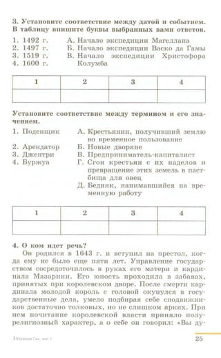 3. Y CTaHOBHTe COOTBeTCTBHe Me~,IJ;y ,IJ;aTOH H C06biTJieM.
B Ta6JIIIIJ;Y BlllllllHTe 6yKBbl Bb16paHHbiX BaMH OTBeTOB.
1. 1492 r.
2. 1497 r.
3. 1519 r.
4. 1600 r.
1
A. Ha'ia.JIO :n<crre,n;:au,:a:a MaremraHa
B. HaqaJIO 3KCITe)l;HI(HH BacKO ,n;a raMbl
B. Ha'iaJio 3Kcrre,n;:au.:a:a Xp:acTo<}lopa
KoJJyM6a
2 3 4
YcTaHOBHTe cooTBeTCTBHe Me~,IJ;y TepMHHOM H ero aua-
'leuHeM.
2. ApeHp;aTop
3. ,II;meuTpH
4. Bypmya
1
A. KpecThSIHHH, rroJiy-qHBIImii aeMmo
BO BpeMeHHOe ITOJih30B8HHe
B. HoBbie ,n;aopSIHe
B. Ilpe,n;npHHHMaTeJih-KanMTaJUICT
r. CroH KpeCTbSIH c MX Ha,n;eJIOB M
rrpeapa~eHMe 3TMX 3eMeJih B nacT-
6:aru.a ,ll;JISI OBeU,
,n;. Be,n;HSIK, HaHHMaam:aiicSI Ha ape-
MeHHyro pa6oTy
2 3 4
4. 0 KOM ll)];eT pe'lb?
0H pO,ll;HJICSI B 1643 1'. M BCTYITMJI Ha npeCTOJI, KOI'-
p;a eMy He 6biJIO eru.e IISITM JieT. YnpaBJieH:ae rocy,n;ap-
CTBOM COCpep;OTO'iHJIOCh B pyKaX ero M8TepH H Kap,n;H-
H8JI8 Ma3apHHH. Ero IOHOCTh rrpoxo,n;HJia B aa6aaax,
IIpHHSITbiX llpH KOpOJieBCKOM ,ll;BOpe. IlOCJie CMepTH Kap-
,ll;MH8Jl8 MOJIO,ll;OM KOpOJI~ C I'OJIOBOH OKYHYJICSI B I'OCy-
A8PCTBeHHhie ,ZJ;eJia, yMeJIO TIO,l6Up8SI ce6e CTIO,lBMJKHH-
KOB ,li;OCT8TO'iHO TOJIKOBbiX, HO He CJIHIIIKOM SlpKHX. IlpH
HeM IIO'iHT8HHe KOpOJieBCKOH BJI8CTH IIpHH.HJIO TIOJiy-
peJIHI'H03llhiH xapaKTep, a 0 ce6e OH I'OBOpHJI: «Bhi ,n;y-
3K>.FmCKaR TK.l.• •uJn. I 25
 