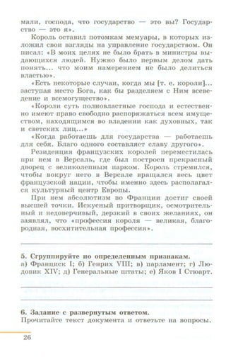 MaJIH, rocrro.n;a, ~To rocy.n;apcTso - 3TO Bhi? rocy.n;ap-
CTBO - 3TO Sll).
KopOJib OCTaBl!IJI IIOTOMK8M MeMyapbi, B KOTOpbiX 1!13-
JIO»<l!IJI csol!l B3rJIH,D;hi Ha ynpasJieHHe rocy.n;apcTBOM. OH
Ill!ICaJI: <<B MOl!IX U,eJISIX He 6hiJIO 6p8Tb B Ml!IHl!ICTpbl Bbi-
,ll;810~l!IXCSI nro.n;eii. Hy»<HO 6biJIO rrepBbiM .n;enoM .n;aTb
IIOHHTb... ~TO MOHM H8MepeHl!leM He 6hiJIO ,D;eJil!ITbCSI
BJI8CTb10>>.
<<ECTb HeKOTOpbie CJI~aH, KOr,D;a Mbl (T. e. KOpOJil!l]•..
3acTynaH MecTo Bora, KaK 6hi pa3,D;eJIHeM c HHM scese-
.n;eHne l!l sceMory~ecTso ».
<'KopoJIH CYTh IIOJIHOBJiacTHhle rocno.n;a H ecTeCTBeH-
Ho l!IMeiOT rrpaso cso6o.n;Ho pacnopn»<aTbCH seeM HMy~e­
CTBoM, H8XO,ll;H~l!IMC$I BO BJia,D;eHl!ll!l K8K ,D;yXOBHbiX, T8K
H CBeTCKHX Jll!ll.I,• •• >)
•Kor.n;a pa6oTaeiiib ,D;JIH rocy.n;apcTsa - pa6oTaeiiih
,D;JIH ce6H. Bnaro o.n;Horo cocTaBJIHeT cnasy .n;pyroro• •
Pe3H,D;eHIJ;HH cppaHU.Y3CKHX Koponeii nepeMeCTl!IJiach
np:n HeM B BepC8Jih, r.n;e 6biJI IIOCTpOeH rrpeKp8CHbiH
.n;sopeu. c seJIHKOJienHhiM rrapKoM. KopoJih CTpeMHJICH,
~T06bi BOKpyr Hero B BepcaJie Bpa~aJICH BeCh U,BeT
cppaHU,Y3CKOH H8ll,l!IH, qTo6hl HMeHHO 3,D;eCb pacnoJiaraJI-
CH KYJibTypHbiH u,eHTP Esponhi.
Ilpl!l HeM a6COJIIOTH3M BO <l>paHU,HH ,ll;OCTHr CBOeH
BbiCIIIeH TOqKH. lfcKyCHblH IIpHTBOp~HK, OCMOTpHTeJib-
HbiH H He,D;OBepqUBbiH, ,D;ep3KiiH 8 CBOHX »<eJiaHHHX, OH
38HBJIHJI, ~To <<npo<t>eccHH KopoJIH - seJIHKaH, 6Jiaro-
po.n;HaH, BOCXHTRTeJibH8SI npo¢>eCCHH >> •
5. Crpynnnpyii:Te no onpe.IJ;eJieHHhiM npJt3naKaM.
a) <I>paHn;.acK I; 6) reHp.ax VIII; s) napJiaMeHT; r) Jiro-
.n;oBIIK XIV; .n;) reHepaJibHbie IIIT8Thi; e) flKOB I CT108pT.
6. 3a.IJ;8HHe C p83BepHY'fblM OTBeTOM.
Ilp01:!HT8HTe TeKCT )l;OKyMeHT8 H OTBeTbTe H8 BOIIpOCbl.
26
 