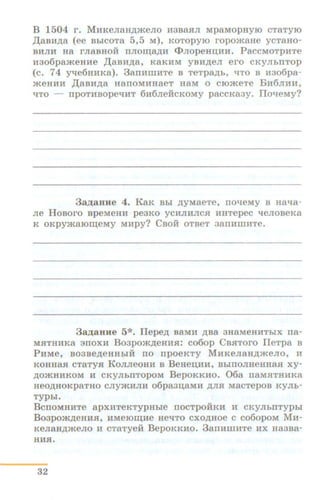 B 1504 r. MHKeJiaH,zpKeJio H3Ba.H:JI MpaMOPHYIO CTaTyro
,D;aan.n;a (ee BbiCOTa 5,5 M), KOTopyro ropomaHe ycTaHo-
BHJIH Ha rJiaBHOH nno~a.n;H ct>JiopeHD;HH. PaccMOTpHTe
H306pa.meHHe ,II;aBH)l;a, KaKHM YBH)l;eJI ero CKYJibTITOp
(c. 74 y-qe6HHKa). 3arrHWHTe B TeTpa.n;b, "tl:TO B lf306pa-
JKeHlUi ,D;asH.n;a HanoMHHaeT HaM o cro.meTe BH6JIHH,
qTo - npoTHBope"tiHT 6H6JieH:cKoMy paccKa3y. IIo-'-IeMy?
3a)J;aHue 4. EaK Bbi .n;yMaeTe, no"tleMy B Haqa-
Jie HoBoro BpeMeHH pe3KO ycHJIHJICH HHTepec qeJioBeKa
K OKpy.maro~eMy MHpy? CBOH OTBeT 3allHIIIHTe.
3 a.m;aHHe 5*. Ilepe.n; BaMH )l;Ba 3HaMeHHThiX rra-
MJITHHKa arroxH Bo3po.m.n;eHHJI: co6op CB.H:Toro IleTpa B
PHMe, B03Be.n;eHHhlH no npoeKTY MHKeJiaH.n;.meJio, H
KOHHa.H cTaTy.H EoJIJieoHH B B eHeD;HH, BblTIOJIHeHHa.H xy-
.n;omHHKOM If CKyJII>nTopoM BepoKKHO. 06a naMHTHHKa
HeO)l;HOKpaTHO CJIYJKHJIH o6pa3D;aMH )l;JI.f.l: MaCTepOB KYJih-
TYPbi.
B crroMHHTe apxHTeKTYPHhie nocTpOHKH H CKYJII.IITYPI.I
B o3po.m.n;eHH.H, HMerom;He HeqTO cxo.n;Hoe c co6opoM MH-
KeJiaH.n;meno H CTaTyeH BepOKKHO. 3anHIIIHTe HX Ha3Ba-
HH.H.
32
 