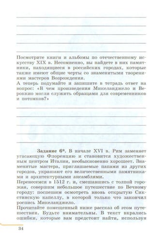 ilOCMOTpHTe KHHrH H a.Jih60Mbl IIO OTe-qeCTBeHHOMY HC-
KyCCTBY XIX B. HecoMHeHHO, Bhi Haii.n;eTe B HHX rraMHT-
HHKH, HaXO,ZJ;HID;HeCH B pOCCHHCKHX ropo.n;ax, KOTOpbie
T8Kme HMeiOT ofim;He ~epTbi CO 3HaMeHHTbiMH TBOpeiUI-
HMH MacTepoB Boapom.n;eHHH.
A Terrepb IIO,ZJ;yMaHTe 11 3aiiHIIIHTe B TeTpa,ZJ;b OTBeT Ha
Borrpoc: •B qeM rrpoHaBe.n;eHHH MHKeJxaH.n;meJio n: Be-
poKKHO MOrJIH CJiymHTb o6pa3II;8MH ,ZJ;JIH COBpeMeHHHKOB
H IIOTOMKOB? >>
3 a p;aHHe 6*. B Ha~aJie XVI B . PHM aaMeHHeT
yracaiOm;yiO <t>JiopeHII;HIO H CT8HOBHTCH xy.n;omeCTBeH-
HbiM n;eHTPOM MTaJIHH, Heo6biKHOBeHHO xopoiiieeT. 3Ha-
MeHHThie MacTepa, npHrJiaiiJaeMh!e narraMH H3 .n;pyrHx
ropO.ZJ;OB, yKpalllaiOT ero BeJIHlleCTBeHHhiMH IT8MHTHHKa-
MH H apXHTeKTYPHhiMH 8HCaM6JIHMH.
llepeHeCeMCH B 1512 r. H, CMernaBIIIHCh C TOJIITOH ropo-
maH, coBepiiiHM He6oJII:.moe rryTeiiieCTBHe no BellHOMY
ropo.n;y: IIOCITeiiiHM OCMOTpeTh BHOBh OTKpbiTYIO CHK-
CTHHCKYIO KarreJIJIY, a KOTopoH TOJibKO qTo 3aKOH~HJI
pocrrHCh MHKeJiaH.n;meJio.
llpO~HTaHTe IIOMem;eHHhiH HHme paCCKa3 06 3TOM IIYTe-
meCTBHlL By.n;I:.Te BHHMaTeJihHhi. B TeKCT BKpaJIHCh
OIIIH6KH, KOTOphle BaM rrpe,ZJ;CTOHT H8HTH, HCIIOJib3YH
34
 