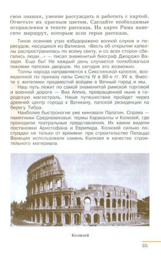 CBOH 3H8HHSI, yMeHHe paccyJK,n;8Tb H pa60T8Tb C KapTOH.
0TMeTbTe HX KpacHbiM II,BeTOM. C,n;enall:Te Heo6xo,n;HMbie
HcnpaaneHH.H: a TeKcTe paccKa3a. Ha KapTe PHMa HaHe-
CHTe MapmpyT, I<OTOpbiM IliJIH repOH paCCK838.
T~xoe oceHHee yrpo B36YAOPa~eHo sonHo~ cnyxos ~ ne-
pecyAOB, HeCyW.~XCS1 ~3 BaT~KaHa. «BeCTb 06 OTKpblT~~ Kanell-
Jlbl pacnpocrpaH~nacb no sceMy csery, ~ co scex cropoH c6e-
ran~cb moA~..·" - n~can 3HaMeH~Tbl~ 6~orpa¢ ,[J.)KOpA'f<O Ba-
3ap~. Ew.e 6br! He Ka~bl~ AeHb cnyYaercs:~ nomo6oeaTbC51
noKOS1M~ nancK~x ABOPU.OB. Ho ceroAHS1 3TO B03MO~HO.
Tonnbl HapoAa HanpaBJlS110TCS1 K C~KCT~HCKO~ Kanenne, B03-
BeAeHHO~ no np~Ka3y nanbl C~Kcra IV B 80-e rr. XV B. BMec-
re C )f(~Tens:IM~ npeAMeCT~~ BO~AeM B Be4Hbl~ ropOA ~ Mbl.
Haw nyrb ne)f(~T no caMo~ 3HaMeH~To~ p~MCKO~ roproso~
~ soeHHO~ AOpore - B~a Ann~a. npespaw.eHHoL;1 HbiHe s ro-
POACKYIO Mar~crpanb. Hawe nyrewecrs~e npo~AeT 11epe3
APeBH~~ u.eHTP ropoAa K Bar~KaHy, nancKo~ pe3~AeHu.~~ Ha
6epery T~6pa.
Ha~6onee 6biCTpoHor~e ~e M~Hosan~ nanar~H. Cnpasa -
naM51TH~K~ CpeAHeseKOBbS1: repMbl KapaKanllbl ~ Kon~3e~. rAe
npOXOA~Jl~ TeaTpanbHble npeACTaBJleH~S1 . VIX KaMH~ B~Aen~
nocraHOBK~ Ap~cro¢aHa ~ Esp~n~Aa. Kon~3e!;1 c~nbHO no-
crpaAan He TOJlbKO OT BpeMeH~: np~ CTpO~TellbCTBe nanau.u.o
BeHeu.~s:~ ~cnonb3osan~ KaMeHb Kon~3eS1 B Ka4ecrse crpo~­
TeJlbHOro Marep~ana .
Komtaeii
35
 
