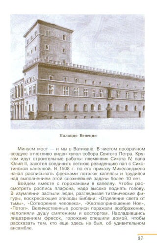 IlaJiau;u;o Beneu;nn
Mt1HyeM MOCT - 111 Mbl s BaTit1KaHe. B 41t1CTOM npo3pa4HOM
B03AYX8 OT48TJllt1BO Blt1A8H KynOll co6opa CB5lTOfO neTpa. Kpy-
fOM liiAyT CTPOIIITellbHble pa60Tbl: nneM5lHHIIIK CIIIKCTa IV, nana
IOn i!IV! II, 3a x oTeJl coeAIIIHit1Tb neTHtOtO pe31t1A e HU,It1tO nan c Clt1KC-
Tit1HCKOil1 Kanennoil!. B 1508 r. no e ro nplt1Ka3y Mlt1Ken a HA>Keno
HaYan pacm1CbiBaTb ¢pecKaMit1 noTOJlOK Kanennbl 111 TPYA 1t111C5l
HaA Bbln0JlH€Hiii€M :noV! CJ10)f(H8Hwei:1 3aAa'-flil 6011ee 10 Jl8T.
BOHA8M BM8CTe C ropO)f(aHaMiil B Kan eil!ly. YT06bl pac-
CMOTpeTb pocnlt1Cb nnacpoHa , HMO BbiCOKO nOA H51Tb fOJlOBy.
B 1!13yMneHit11t1 3aCTbl1llt1 1110Aiil, pa3r11HAb1Ba5l TIIITaHw-teCKiile <f>lit-
rypbl, BOCKpecatOW,Iile 3 nlii30Abl 61116mm: «0TA8118Hit18 CBeTa OT
TbM bl», «CoTsopeHit1e "lenoseKa», «)f(epTsonpliiHOweHIIIe H 05l»,
«n o Ton». B em1"l8CTBeHHble pocn111clt1 nopa)f(alllll soo6pa)f(eHIIIe,
Han011H51Jllt1 AYWY CM51TeHit18M Ill BOCTOprOM. HaClla A I!IBWI!ICb
Jllt1U,e3peH111eM cppecoK, ropo)f(aHe cnewlillllil AOMOVI, "lT06bl
paccKa3aTb TeM, KTO ew,e 3AeCb He 6b1Jl, 06 YA1t1Bit1T8Jlb HOM
aHcaM6Jle.
37
 