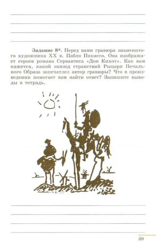 3a,n;auHe 8*. ITepe,ll; BaMH rpaBropa 3HaMeHn:To-
ro xy.D;OJKHHKa XX B. I1a6no I1HKacco. 0Ha H3o6pama-
eT repoeB poMaHa CepBaHTeca «JJ:oH KHXOT>>. KaK BaM
KameTC.H, K3KOH 3IIH30,ll; CTpaHCTBHM Pbm;ap.H rre~IaJib­
HOro 06pa3a 3anel.J3TJieJI 3BTOp rpaBIOpbi? qTO B npOH3-
Be,ll;eHHH IIOMOraeT BaM H3HTH OTBeT? 3aiiHIIIHTe BbiBO-
,ll;bl B TeTp8JJ;b.
39
 