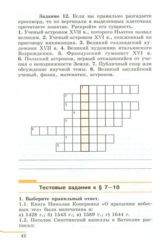 3aJJ;aHHe 12. E cm:r Bbi n paBHJibHO p a3ra,n;aeTe
KpOCCBOp ,n;, TO no B epTHK8JU:I B Bbi,ll;eJieHHbiX KJieTO"tiK8X
npoqHTaeTe noH.HTHe. P acKp oiiTe ero cyw;HOCTh.
1. Yl.leHbiii-acTp oHoM XVII B., KOToporo H hiOTOH Ha3BaJI
BeJIHKHM. 2. Yl.leHbiH-acTp OB OM XVI B., commeHHbi H no
npH rOBOpy HHK BH 3HU,HH. 3. B eJIHKHH rOJIJI8H,ll;CKIIH xy-
,ll;OJKHHK XVII B . 4. B eJIHKHH xy,n;oJKHHK HTaJib.HHCKoro
B o3po »<,n;eHH.H. 5. c:I>paaqy3CKHH ryMaHHCT XVI B .
6. IJOJibCKHH acTp OHOM, rrepBbiH OTK838BIIIHRC.H OT Yl.Je-
HH.H 0 HenO,ll;BHJKHOCTH 3 eMJIH. 7. IJy6JIHl.JHhiH Cnop HJIH
o6cym,ll;eHHe HRY"'H OR T eMbi. 8 . B eJIHKHii aHrJIHHCKH H
Yl.JeH hi H, q)H3HK, MaTeMaTH K , 8CTpOHOM.
1
I2
3
I4
5
1
6
I I I 7
18
TecTOBble aaAaHMSI K § 7 - 10
1. BLI6epuTe npaBHJILHLIH OTBeT.
1.1. K HHra HHKOJia.H K onep HHKa <•0 Bp aw;eHHH He6 ec-
HbiX TeJI >> 6biJia H ane"'aT aHa B :
a ) 1428 r . ; 6) 1543 r . ; B) 1589 r. ; r ) 1644 r .
1.2. IloTOJIOK C H KCTHH CK OH Kan eJIJibi B B aTHRaHe pac-
IIHCaJI:
42
 