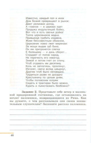 1113BeCTHO, Ka)I(Abllli non Ill IIIHOK
A oM 6o>Klllli1 npespaw,aiOT s pbiHOK:
A aiOT penliiKBllllll AOXOA,
A rnaBHOe - B u,epKBaX IIIAeT
npoAa>Ka I!IHAYflbfeHt..~llll/1 6oli1KO,
BoT ~To 111 ecTb ose%51 AOIIiKa!
Tonna t.~epKOBHIIIKOB >KaAHa.
n pi!IBbiKHYB rpa6111Tb 1113AaBHa,
>KIIIBSI 6eCCOBeCTHbiM 06MaHOM,
Ll,epKOBHI!IK JlOBKO Jl>KeT MIIIPSIHaM:
3a MOW,I!I BbiAaB 3y6 6b1Ka,
OH 111M npiiiTPOHeTCSI cnerKa
K 6onS~w,eMy - 111 AaHb c6epeT...
CTpaAaeT OT nonos HapoA,
He nepe~eCTb ero HeB3roA:
3111MOII1 Ill JleTOM fHeT OH Cni!IHy,
YTo6 OTAaBaTb 111M AeCSITI!IHy.
Konb He 3annaTIIIWb, npoKflS!HyT,
1113f0HSIT, CBe~l!l BCJleA WBblpHyT,
A pyri!IM ~To6 6blflO HenoBaAHO.
TPYAIIITbCSI pa3se He AOCaAHO
KpecTbSIHIIIHY no u,enbiM AHSIM ,
YT06bl nonosCKI!IM xonyS~M
Ct~~AeTb s TpaKTIIIpax 6blflO MO>KHO,
Kypi!ITb 111 nbSIHCTsosaTb 6ea6o>KHo?
3 a JJ;aHHe 2. Ilpe.n;cTaBbTe ce6e se't!ep B MaJieHh-
KOH IIpHp;OpOmHOH rOCTHHHIJ.e, rp;e OCT8HOBHJIHCb H8
HO't!Jier II8JIOMHHKH, so3spaw;aroru;HecJI H3 PHMa. KaK
Bbl p;yMaeTe, 0 't!eM p8CCK83biB8JIH OHH CBOli::.'¥1: BHHMa-
TeJibHbiM CJiymaTeJI.HM? 3aiiHI.IIHTe p8CCK83 II8JIOMHHK8.
46
 