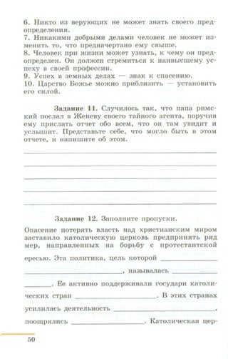 6. HHKTO H3 BepyiOIIJ,HX He MO>KeT 3H8Th CBOero rrpe,D.-
orrpe,n;eJieHHSI.
7. HHKaKHMH .n;o6phiMH ,n;eJiaMH "tieJioBeK He MomeT H3-
MeHHTh TO, 'ITO npe,n;Ha'IepT8HO eMy CBhiiiie.
8. q eJIOBeK npH >KH3HH MO>KeT y3H8Th, K 'leMy OH rrpe,n;-
onpe,n;eJieH. OH ,n;oJimeH cTpeMHThCH K HaHBhiCIIIeMy yc-
n e xy B csoe:ti npo<t>eccHH.
9. Ycnex B aeMHhiX ,n;eJiax - aHaK K cnaceHHIO.
10. UapcTBO Bomhe MomHo npH6JIH3HTh ycTa HOBHTh
ero CHJIOH.
3aJJ;aHHe 11. CJiy'IHJIOCh TaK, 'ITO nana pHMC-
IUIH nocJiaJI B JKeHesy csoero TaifHoro areHTa, nopyt.IHB
eMy npHCJI8Th OT'leT 060 BCeM, 'ITO OH T8M YBH,ll;HT H
yCJihiiiiHT. flpe,n;CT8BhTe ce6e, 'ITO MOrJIO 6biTb B 3TOM
OT'leTe, H H8ITHIIIH:Te 06 3TOM.
3 a .n;aHHe 12. 3anoJIHH Te nponyCKH.
OnaceHHe noTepRTh BJiaCTb Ha,n; xpHCTHa HCKHM MHpoM
38CT8BHJIO K8TOJIH'leCKYIO u;epKOBh npe,n;npHHSITh p.R:p;
Mep, HanpaBJieHHhiX Ha 6oph6y C npoTeCT8HTCKOH
epeCblO. 8Ta ITOJIHTHK8, I.J,eJih KOTOpOH - - - -- -- -
- - - - - - - - -- - - - - ' H83hiB8JI8Ch - - - - - - -
____. Ee aKTHBHO no,n;,n;epmHBaJIH r ocy.n;apH KaTOJIH-
qecKHX c TpaH ___________. B 3THX CTpaHax
yCHJIHJI8Ch ,n;eRTeJihHOCTh - - - - -- - - - - - - - - -
rroom;pHJIHCh _____ _ ____• KaTOJIH'lecKaSI u.ep-
50
 
