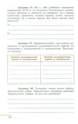 3a.IJ;aHit e 14. Ha c. 105 y-re6uHKa rroMe~eHa
KapHKaTypa XVII B. Ha He3yHTOB. PaccMoTpHTe BHHMa-
Te.rrhHO pHCYHOK H OTBeTbTe H8 BOIIpOCbi: a) 0 K8KHX
KaqecTBaX .ITH"tJHOCTH q.rreHOB Op)l;eHa XOTe.rr CK838Tb
xy,n;omHHK; 6) B K8KHX Kpyrax MOr 6biTb C)l;e.ITaH 3TOT
pHCYHOK?
a) ------------------------------------------
6) ---------------------------------------
3a,ZJ;8HH e 15. 11opa3MbllliJUilfTe, "tJTO HOBOrO rro-
HBH.ITOCb B opraHH38~HH K8.ITbBHHHCTCKOH ~epKBH ITO
cpaBHeHHIO C K8TO.rrHqecKOH H .ITIOTepaHCKOH. 3aiiO.ITHH-
Te Ta6.rrH~Y•
0TJIJI'IJUI K8JibBHHHCTCKOH
~epKBH OT K 8 TOJIKqeCKOH
0TJiwqHn K 8JibB HHHCTCKOH
u,e p KBH OT JJIOTepaH CKOi i
3a.IJ;aHH e 16. YKa»<HTe, Kor.n;a uaqa.rr pa6oTy
Tp:a.n;eHTCKHM C060p. llepeqHC.ITHTe OCHOBHbie perneHHH
TpH,n;eHTCKoro co6opa. B qeM ero 3Ha"tJeHHe?
52
 