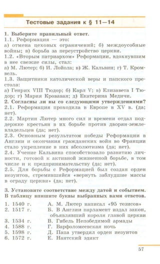 TecTOBble 3aAaHMSI K § 11-14
1. Bbi6epuTe npaBJIJibHbiH OTBeT.
1.1. Pe<}JopM8II;lUI - no:
a) OTMeHa u.exoBbiX orpaHH"tleHHH; 6) Mem~oyco6Hbie
BOHIIhi; n) 6opb6a aa rrepeycTpoilcTBO u.epKBH.
1.2. «BTopbiM rraTpHapxoM» Pe<}JopMaii,HH, B,n;oxHyBmHM
B Hee cnemHe CHJihl, CTa.TI:
a) M. JlroTep; 6) J.1. Jloi1ona; B) JK. KaJihBHH; r) T. KpoM-
BeJib.
1.3. 3a~HTH'HKH K8TOJIH"tleCKOH Bephl H nanCKOI'O rrpe-
CTOJI8:
a) feHpHx VIII Tro.n;op; 6) Kapn V; B) Emi3aBeTa I Tro-
~op; r) MapHSI KponanaSI; ~) EKaTepHHa Me,n;HqH,
2. CornacHbi JIH Bbl co cne,ZJ;YJOIU;IIMH yTBepm.IJ;eHHHMH?
2.1. Pe<}JopMaU.HSI rrpoxo.n;HJia B EBporre n XV B. (.n;a;
HeT).
2.2. MapTHH JliOTep MHOI'O CHJI li BpeMeHH OT)1;8JI no.n;-
.n;ep>~<.Ke KpeCThSIH B HX 6opb6e IIpOTHB )1;BOpSIH-3eMJie-
BJI8~eJibii,eB (.n;a; HeT).
2.3. OcHOBHbiM peayJibT8TOM rro6e.n;hi Pe<}>opMaii,HH B
AHI'JIHH H OKOH'l8HHSI rpam.n;aHCKHX BOHR BO <I>paHD;HH
CTaJIO YJ<perrJieHHe B HHX a6COJilOTH3M8 (.n;a; HeT).
2.4. YqeHHe KaJihBUHa crroco6cTBosano pa3BHTHJO JIH"ti-
HOCTH, rOTOBOll K 8KTHBHOH »tli3HeHHOH 60pb6e, B TOM
"tiHCJie H K rrpe.n;IIpHHHM8TeJihCTBy (.n;a; HeT).
2. 5. JI.nH 6opb6hi c Pe<}>opMau,Meii 6hiJI coa~aH op~eH
He3yHTOB, CTpeMHBWliHCSI «BepHyTh 386Jiy)J;WHe MaCChi
B orpa,n;y n;epKBIH (~a; HeT).
3. Y CT8HOBHTe COOTBeTCTBite Mem.n;y ,ZJ;8TOH H C06biTHeM.
B Ta6JIHII,Y BDHWHTe 6yKBbl Bb16p8HHbiX BaMH OTBeTOB.
1. 1540 I'.
2. 1517 r.
3. 1534 r.
4. 1588 r.
5. 1598 r.
6. 1572 r.
A. M. JlroTep HanHcan <<95 TeaHCOB>>
B. B .AHrJIHH napnaMeHT H3~aJI 3a.KOH,
06'hSIBJISIBWHH KOpOJISI I'JI8BOH n;epKBH
B. fH6eJib Herro6e,n;HMOH apM8)1;bi
r. Bap¢oJIOMeencK8SI HO"tlh
JI.. llarra yTBep~HJI Op,D;eH He3yHTOB
E. HaHTCKHH 3~nKT
57
 