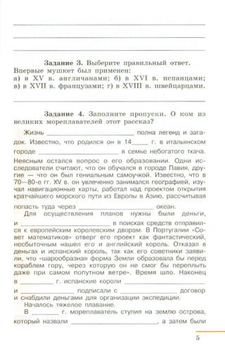 3a,u;aHHe 3. Bbi6epHTe rrpaBHJibHbiH OTBeT.
BnepBbie MYIIIKeT 6biJI npHMeHeH:
a) B XV B. aHrJIH"t:IaHaMH; 6) B XVI B. HcnaHnaMH;
B) B XVII B. <}JpaHI(y3aMH; r) B XVIII B. mBefm;apnaMH.
3a,u;auue 4. 3anoJIHHTe n ponycKH. 0 KOM H3
BeJIHKHX MOpenJiaBaTeJieH 3TOT p8CCKa3?
>K~3Hb nonHa nereHA ~ aara-
AOK. l-1asecrHo, '"lTO POA~ncs:~ OH a 14__ r. a ~Tanbs:~HCKOM
ropoAe a ceMbe He6oraroro TKa'"la.
Hes:~CHbiM ocrancs:~ sonpoc o ero o6paaoaaHI-11-1. 0AH~ ~c­
cneAOBaTen~ C'"l~TaiOT , '"lTO OH o6y'"lancs:~ a ropoAe naa1-1s:~ , APY-
r~e - '"lTO OH 6bln reHI-1anbHbiM CaMOY'"lKOill. I-13B8CTHO, '"lTO B
70-80-e rr. X.V a. OH ysne'"leHHO aaH~Mancs:~ reorpa¢~elll , ~ay­
'"lan HaB~raU,I-10HHbl8 KapTbl, pa6oTan HaA np08KTOM OTKpbiT~s:!
KpaT'"lalllwero MOpcKoro nyr~ ~3 Eaponbl a Aa~10. pacC'"li-1TbiBas:~
nonaCTb TyAa '"lepea - - - - - - - - - - oKeaH.
Ans:~ ocyw,ecrsneH~s:~ nnaHoa HY)I(Hbl 6bl11~ A8Hbr~ .
~ 8 no1-1cKax cpeACTB ornpasl-1n-
cs:~ K esponeiiiCK111M KOponeBCKII1M ABOpaM. B nopTyranl-1111 «CO-
BeT MaTeMaTI-1KOB» OTBepr ero npOeKT KaK cpaHTaCT~'"leCK~ill ,
HeC6biTO'"lHbiM Hawen ero ~ aHrn~IIICKI-1171 KOpOnb. 0TKa3an 8
A8Hbrax ~ I-1CnaHCK~III Koponb, raK KaK ero coaeTHII1K~ aas:~s~­
n~, '"lTO «Wapoo6paaHas:~ ¢opMa 3eMnll1 o6paaosana 6bl nepeA
KOpa6neM ropy, '"l8pe3 KOTOpyiO OH He CMOr 6bl nepennbiTb
Aa)l(e n p1-1 caMoM nonyTHOM ser pe». BpeMs:~ wno. HaKoHeu,
s r. ~cnaHCK~e Kopon~ ___________
~ noAn~can l-1 c _ AOro8op
~ CHa6A~n~ A8HbraMI-1 Ans:! opraHLII3aU,I-1~ 3KCn8A111U,~I-1 .
Ha'"lanocb Ts:!)f(8110e nnasaH~e.
B r . Mopennasarenb cryn111n Ha aeMniO ocrposa,
KOTOPbllll Ha3san ~ ____________, a 3aTeM 6blnl-1
5
 
