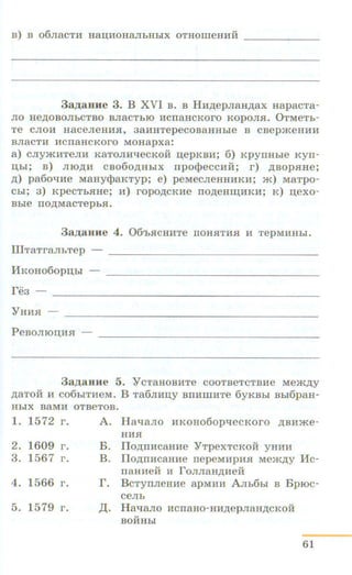 B) B 06JiaCTH Jiaii;HOHaJibHbiX OTHOilleHHH - - - - - -
3a,u;aune 3. B XVI B . B HH.n;epJiaH.n;ax HapacTa-
JIO He,D;OBOJibCTBO BJiaCTbiO HCIIaHCKOrO KOpOml. 0TMeTb-
Te CJIOH HaCeJieHHSI, 3aHHTepeCOBaHHbie B CBep»<:eHHH
BJiaCTH HCIIaHCKOrO MOHapxa:
a) CJIY »<".HTeJIH KaTOJIH"tJeCKOH n;epKBH; 6) KpyiiHble Kyrr-
D;hi; B) JIIO,li;H CB060,D;HbiX npocpeCCHH; r) ,li;BOpSIHe;
,D;) pa60"tJHe MaHyQ_}aKTyp; e) peMeCJieHHHKH; »<:) MaTPO-
Chl; 3) KpeCTbSIHe; H) ropO,lJ;CKHe IIO,D;eHIIJ;HKH; K) n;exo-
Bble IIO,D;MaCTepbSI.
3a,u;aHHe 4. 06'bSICHHTe IIOHSITHSI H TepMHHbl.
UITTaTraJihTep -- - - - - - - - - - - - - - - - - - - - -
l1KoHo6opn;hi
re3 -- ____________________________
YHH.H -- - - - -- - ----------- - - - -- - - -
PeBOJIIOII;H.H
3a,zJ;aHHe 5. Y CTaHOBHTe COOTBeTCTBHe Mea<.n;y
,D;aTOH H C06biTHeM. B Ta6m1n;y BIIHillHTe 6yKBbl BblfipaH-
HbiX BaMH OTBeTOB.
1. 1572 r. A. Ha"t.JaJio HKOHo6opqecKoro .n;aH.me-
2. 1609 r.
3. 1567 r.
4. 1566 r.
5. 1579 r .
HH.H
B. IIo.n;nHcaHHe YTpexTcKoii yHHH
B. IIo.n;rrHcaHHe nepeMHpHSI Me.m.n;y Hc-
naHHeii H roJIJiaH,D;HeH
r. BcTyiiJieHHe apMHH A.rrb6bi B BpiOc-
ceJib
,I(. HaqaJio HcnaHo-HH.n;epJiaH.n;cKoii
BOHHbl
61
 