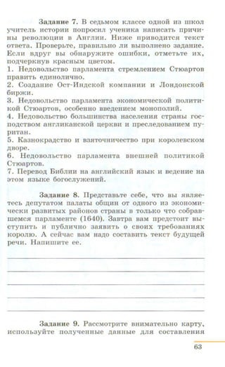 3a.z.auH e 7. B ce,u;bMOM KJiacce o,u;Hoii H3 mKoJI
yqHTeJib HCTOpHH nonpOCHJI yqeHHK8 H8ITHC8Tb npH~H­
Hbi peBOJIIOU.HH B AHrJIHH. Hnme npHBOJJ;HTC.fl TeRcT
OTBeTa. llpoBep bTe, npaBHJibHO JIM BbiTIOJIHeHO 3~8HHe.
ECJIH B)l;pyr Bbl o6uapy>KMTe 0IliH6KH, OTMeTbTe HX,
ITO)l;~epKHYB Rp8CHbiM l.I,BeTOM.
1. He,n;oBOJibCTBO napnaMeHTa cTpeMJieHMeM C TroapT OB
rrpaBHTb e)l;HIIOJIHl.JHO.
2. Co3,n;auHe OcT-HH,u;cRoii KOMnaHMH H Jlou,u;oHcRoii
6Hp'KH.
3. He,n;oBOJibCTBO napJiaMeHTa 3ROHOMHl.JeCKOH TIOJIHTM-
KOH CT108pTOB, OCo6eHHO BBe,n;eHHeM MOHOTIOJIHH.
4 . He,u;oBOJibCTBO 60JiblliHHCTBa HaceJieHMH cTpaHbi roc-
no,n;cTBOM 8HrJIHK8HCKOH u;epRBH H npecJie)l;OB8HHeM ny-
p:UT8H.
5. Ka3HOKpa,u;cTBO :u B3HTOl.JHHqecTBO npH KopoJieBCKOM
)l;BOpe.
6. He,n;oBOJibCTBO napJiaMeHTa BHemHeii noJI:UT:UROH
CTroapToB.
7. llepeBo,n; BM6JIHM Ha aHrJIHikKMM JI3hlK :u Be,n;eHHe Ha
3TOM .fl3b iRe 6orocJiy>KeHHM.
3a.z.auHe 8. IIpe,u;cTaBbTe ce6e, l.JTO Bbi HBJIHe-
TeCb ,n;eTIYT8TOM IT8JI8Tbl 06Ili;H H OT O,li;HOrO H3 3KOHOMH-
qeCKH pa3BHTbiX paMOHOB CTp8Hbl B TOJibKO ~TO co6paB-
meMC.fl napJiaMeHTe (1640). 3aBTp8 B8M npe,n;CTOHT Bbi-
CTYTIHTb H ny6JIH~HO 38HBHTb 0 CBO:UX Tpe60B8HHJIX
KOpOJIIO. A ceftqac B8M H8)l;O COCT8BHTb TeKCT 6y,u;y~eM
pe"t.J:u. Han:umHTe ee.
3 a .z.aHHe 9. PaccMoTpHTe BHMMaTeJibHO Kap Ty,
liCTIOJib3YMTe ITOJiyqeHHbie )l;8HHbie )l;JI.fl COCT8BJieHII.fl
63
 