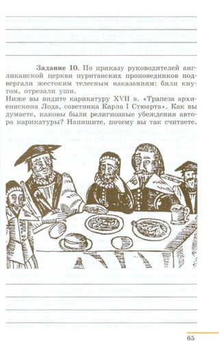 3aAaHHe 10. llo npHKa3y pyKOBO,ll.HTeJieH aHr-
JIHKaHCKOU uepKBH nypHTaHCKHX npOITOBe,ll.HHKOB ITO,ll.-
aepraJUI a<eCTOKHM TeJieCHbiM HaKa3aHHJIM: 6HJIH Kay-
TOM, oTpe3a.7ni yiiiH.
Hume Bbi BIIAHTe KapnKaTypy XVII B. «Tpane3a apxH-
emrcKona Jlo,ll.a, coBeTHHKa KapJia I CTroapTa>>. KaK Bbi
,ll.yMaeTe, KaKOBbi 6hiJIH peJIHrH03Hbie y6e)K,ll.eHHJl 8BTO-
pa KapHKaTypbr? HanHmnTe, nol:leMy Bhi TaK C"t!HTaeTe.
65
 