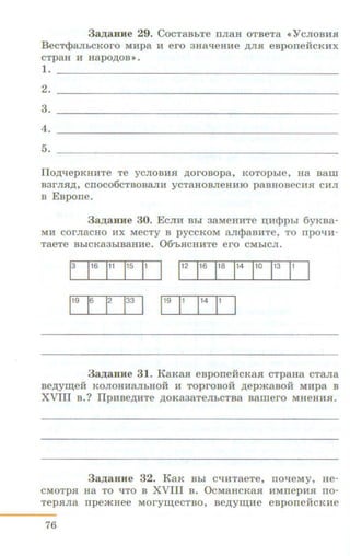 3aA aBHe 29. CocTaBhTe nJiaH OTBeTa (< YcJIOBHSI
B ecT<t;>aJih CKoro MHpa 11 ero 3HalieHHe AJI.H esporre:HcKHX
CTpaH H Hapo~OB».
1.
2.
3.
4.
5.
Ilo~epKHHTe Te YCJIOBH.R: ~OrOBOpa, KOTOpbie, Ha Balli
B3rJISI,l.l;, CIIOC06CTBOBaJIH ycTaH OBJieHHIO paBHOBeCHSI CHJI
B Espone.
3a,~J;auue 30. EcJIH Bhi 3aMeHHTe n;HcJ.>pbr 6yKBa-
MH COrJiaCHO HX MeCTy B pyCCKOM ancJ.>aBHTe, TO rrpOl!H-
TaeTe BhlCKa3hiBaHHe. 06'hSICHHTe ero CMhiCJI.
3aA aBile 31. KaKaSI eBponei:icKa.R: cTpaHa cTa.n:a
Be,ll;yiii;eH KOJIOHHaJibHOH H TOprOBOH ,n;ep.maBOH MHpa B
XVIII B.? IlpHBe,n;HTe .n;oKa3aTeJihCTBa Bamero MHeHH.H.
3a,~J;aHue 32. K aK Bhl CliHTaeTe, rrolieMy, He-
CMOTp.R: H a TO liTO B XVIII B . O cMaHcKaSI HMrrep HSI rro-
TepSIJia n p e.mHee MoryiiJ;eCTBO, Be.n;yiiJ;He eBporre:HcKHe
76
 