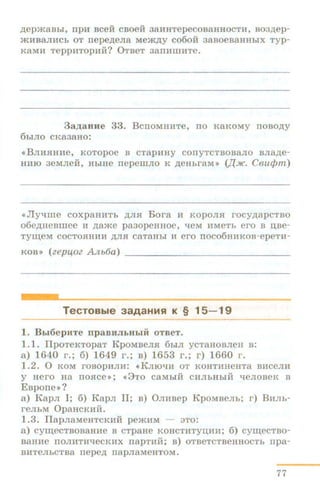 .n;epm8Bbl, npa BCeM CBOeH 38HHTepeCOB8HHOCTH, B03/l,ep-
)f{HB8JIHCh OT nepe.n;eJia Mem.n;y C060H 3aBOeB8HHbiX Typ-
KBMM' TeppHTOpuJi? 0TBeT 38ITM'IllHTe.
3a,n;aHlle 33. BcnOMHHTe, ITO KRKOMY ITOBO,li;Y
6b1JIO CKa3aHO:
<<BJIH:RIUt:e, KOTOpOe B CTapHHY COITYTCTBO:BaJIO BJI8,ll;e-
HH10 3eMJie:H, HhiHe nepemJio K ,ll;eHhi'RM>> (J{JK. Cou(/Jm)
<•Jlytiille coxpaHHTh ,li;JIR Bora H KOPOJIR rocy.n.apcTBO
o6e,li;Heamee H ,ll;ame pa3opeHHoe, tieM HMeTh ero B u.se-
TyUJ,eM COCTORHHH ,li;JUI CaTaHbl H ei'O llOC06HHKOB- epeTn-
KOB >> (zep40Z Ntb6a) - - - - - -- - - - - - - - -
TecTOBble 3aAaHMR K § 15- 19
1. Bb16epHTe np aBJIJI&H&Iii oTBeT.
1.1. IlpoTeKTopaT KpoMBeJIR 6biJI ycTaHOBJieH a:
a) 1640 r.; 6) 1649 r.; a) 1653 r.; r) 1660 r.
1.2. 0 KOM I'OBOpHJIH: «KJIIOtiH OT KOHTHHeHT8 BllCe JIH
y Hero na IIORCe >>; <<3TO caMhiM CHJibHhiH qeJIOBeK B
Espone»?
a) KapJI I; 6) EapJI II; a) 0JIHBep KpoMBeJih; r) BHJih-
reJihM OpaHCKHH.
1.3. IlapJiaMeHTCKHi-i pemHM - 3TO:
a) cyiiJ;eCTBOBRHHe B CTpaHe KOHCTHTYIJ;HH; 6) cyiiJ;eCTBO-
BRHHe llOJIHTHtieCKHX napTHH; B) OTBeTCTBeHHOCTb npa-
BHTeJibCTB8 nepe,ll, napJiaMeHTOM.
77
 