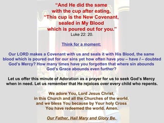 “And He did the same
with the cup after eating,
“This cup is the New Covenant,
sealed in My Blood
which is poured out for you.”
Luke 22: 20.
Think for a moment:
Our LORD makes a Covenant with us and seals it with His Blood, the same
blood which is poured out for our sins yet how often have you – have I – doubted
God’s Mercy? How many times have you forgotten that where sin abounds
God’s Grace abounds even further?
Let us offer this minute of Adoration as a prayer for us to seek God’s Mercy
when in need. Let us remember that He rejoices over every child who repents.
We adore You, Lord Jesus Christ,
in this Church and all the Churches of the world,
and we bless You because by Your holy Cross
You have redeemed the world. Amen.
Our Father, Hail Mary and Glory Be.
 