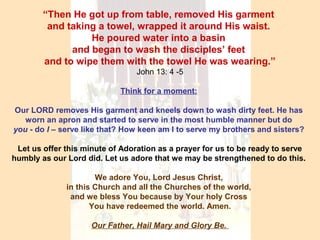 “Then He got up from table, removed His garment
and taking a towel, wrapped it around His waist.
He poured water into a basin
and began to wash the disciples’ feet
and to wipe them with the towel He was wearing.”
John 13: 4 -5
Think for a moment:
Our LORD removes His garment and kneels down to wash dirty feet. He has
worn an apron and started to serve in the most humble manner but do
you - do I – serve like that? How keen am I to serve my brothers and sisters?
Let us offer this minute of Adoration as a prayer for us to be ready to serve
humbly as our Lord did. Let us adore that we may be strengthened to do this.
We adore You, Lord Jesus Christ,
in this Church and all the Churches of the world,
and we bless You because by Your holy Cross
You have redeemed the world. Amen.
Our Father, Hail Mary and Glory Be.
 