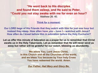 “He went back to His disciples
and found them asleep, and He said to Peter,
“Could you not stay awake with me for even an hour?
Matthew 26: 40.
Think for a moment:
Our LORD begs of His Friends that they watch with Him for just one hour but
instead they sleep. How often have you – have I – watched with Jesus?
How often do I kneel before Him in adoration before the Holy Eucharist?
Let us offer this minute of Adoration as a prayer for us to remember that Christ
awaits us in the Holy Tabernacle. Let us remember that He will never send us
away but rather will be grateful for our watch, blessing us abundantly.
We adore You, Lord Jesus Christ,
in this Church and all the Churches of the world,
and we bless You because by Your holy Cross
You have redeemed the world. Amen.
Our Father, Hail Mary and Glory Be.
 