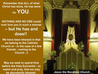 Remember that ALL of what
Christ has done, He has done
for YOU.
NOTHING AND NO ONE could
ever love you in such a manner
– but He has and
does!!
We have been blessed in that
we belong to the Catholic
Church or - in the case of a few
friends - coming to the
Church :-)
May we seek to spend time
before the Holy Eucharist – to
watch and pray, that we may
be abundantly blessed. Jesus the Nazarene Church
 