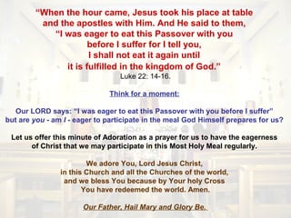 “When the hour came, Jesus took his place at table
and the apostles with Him. And He said to them,
“I was eager to eat this Passover with you
before I suffer for I tell you,
I shall not eat it again until
it is fulfilled in the kingdom of God.”
Luke 22: 14-16.
Think for a moment:
Our LORD says: “I was eager to eat this Passover with you before I suffer”
but are you - am I - eager to participate in the meal God Himself prepares for us?
Let us offer this minute of Adoration as a prayer for us to have the eagerness
of Christ that we may participate in this Most Holy Meal regularly.
We adore You, Lord Jesus Christ,
in this Church and all the Churches of the world,
and we bless You because by Your holy Cross
You have redeemed the world. Amen.
Our Father, Hail Mary and Glory Be.
 