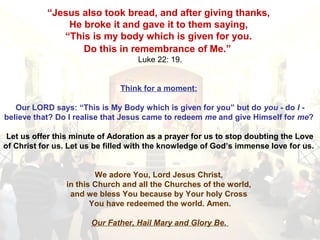 “Jesus also took bread, and after giving thanks,
He broke it and gave it to them saying,
“This is my body which is given for you.
Do this in remembrance of Me.”
Luke 22: 19.
Think for a moment:
Our LORD says: “This is My Body which is given for you” but do you - do I -
believe that? Do I realise that Jesus came to redeem me and give Himself for me?
Let us offer this minute of Adoration as a prayer for us to stop doubting the Love
of Christ for us. Let us be filled with the knowledge of God’s immense love for us.
We adore You, Lord Jesus Christ,
in this Church and all the Churches of the world,
and we bless You because by Your holy Cross
You have redeemed the world. Amen.
Our Father, Hail Mary and Glory Be.
 
