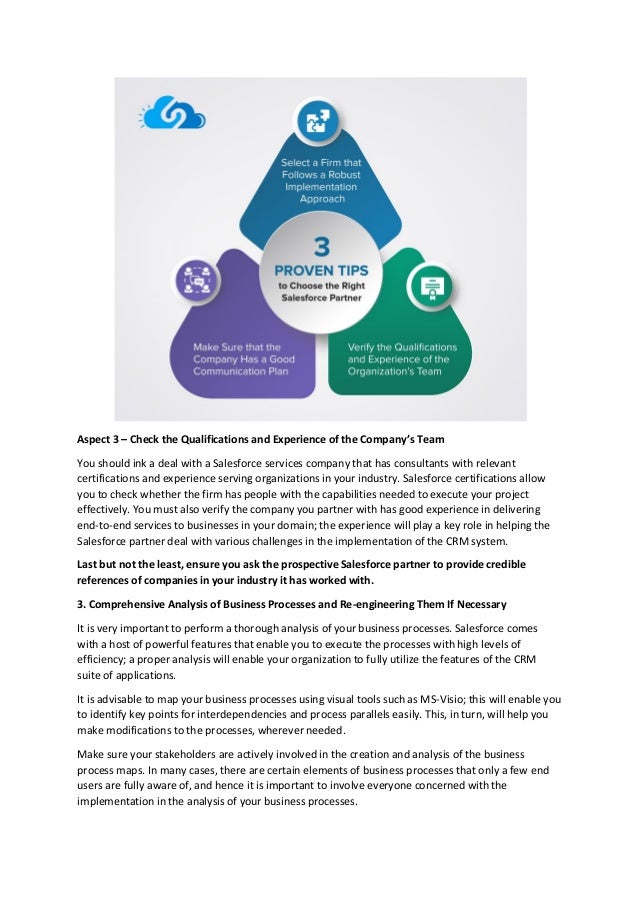 Aspect 3 – Check the Qualifications and Experience of the Company’s Team
You should ink a deal with a Salesforce services company that has consultants with relevant
certifications and experience serving organizations in your industry. Salesforce certifications allow
you to check whether the firm has people with the capabilities needed to execute your project
effectively. You must also verify the company you partner with has good experience in delivering
end-to-end services to businesses in your domain; the experience will play a key role in helping the
Salesforce partner deal with various challenges in the implementation of the CRM system.
Last but not the least, ensure you ask the prospective Salesforce partner to provide credible
references of companies in your industry it has worked with.
3. Comprehensive Analysis of Business Processes and Re-engineering Them If Necessary
It is very important to perform a thorough analysis of your business processes. Salesforce comes
with a host of powerful features that enable you to execute the processes with high levels of
efficiency; a proper analysis will enable your organization to fully utilize the features of the CRM
suite of applications.
It is advisable to map your business processes using visual tools such as MS-Visio; this will enable you
to identify key points for interdependencies and process parallels easily. This, in turn, will help you
make modifications to the processes, wherever needed.
Make sure your stakeholders are actively involved in the creation and analysis of the business
process maps. In many cases, there are certain elements of business processes that only a few end
users are fully aware of, and hence it is important to involve everyone concerned with the
implementation in the analysis of your business processes.
 
