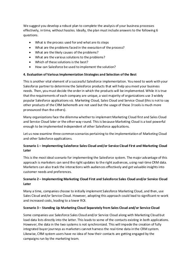 We suggest you develop a robust plan to complete the analysis of your business processes
effectively, in time, without hassles. Ideally, the plan must include answers to the following 6
questions.
 What is the process used for and what are its steps
 What are the problems faced in the execution of the process?
 What are the likely causes of the problems?
 What are the various solutions to the problems?
 Which of these solutions is the best?
 How can Salesforce be used to implement the solution?
4. Evaluation of Various Implementation Strategies and Selection of the Best
This is another vital element of a successful Salesforce implementation. You need to work with your
Salesforce partner to determine the Salesforce products that will help you meet your business
needs. Then, you must decide the order in which the products will be implemented. While it is true
that the requirements of each company are unique, a vast majority of organizations use 3 widely
popular Salesforce applications viz. Marketing Cloud, Sales Cloud and Service Cloud (this is not to say
other products of the CRM behemoth are not used but the usage of these 3 tools is much more
pronounced than the others).
Many organizations face the dilemma whether to implement Marketing Cloud first and Sales Cloud
and Service Cloud later or the other way round. This is because Marketing Cloud is a tool powerful
enough to be implemented independent of other Salesforce applications.
Let us now examine three common scenarios pertaining to the implementation of Marketing Cloud
and other Salesforce applications.
Scenario 1 – Implementing Salesforce Sales Cloud and/or Service Cloud First and Marketing Cloud
Later
This is the most ideal scenario for implementing the Salesforce system. The major advantage of this
approach is marketers can send the right updates to the right audiences, using real-time CRM data.
Marketers can also track the interactions with audiences effectively and get valuable insights into
customer needs and preferences.
Scenario 2 – Implementing Marketing Cloud First and Salesforce Sales Cloud and/or Service Cloud
Later
Many a time, companies choose to initially implement Salesforce Marketing Cloud, and then, use
Sales Cloud and/or Service Cloud. However, adopting this approach could lead to significant re-work
and increased costs, leading to a lower ROI.
Scenario 3 – Standing Up Marketing Cloud Separately from Sales Cloud and/or Service Cloud
Some companies use Salesforce Sales Cloud and/or Service Cloud along with Marketing Cloud but
load data lists directly into the latter. This leads to some of the contacts existing in both applications.
However, the data in the two systems is not synchronized. This will impede the creation of fully
integrated buyer journeys as marketers cannot harness the real-time data in the CRM system.
Likewise, CRM system users have no idea of how their contacts are getting engaged by the
campaigns run by the marketing team.
 