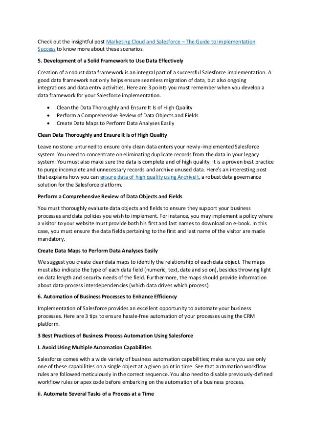 Check out the insightful post Marketing Cloud and Salesforce – The Guide to Implementation
Success to know more about these scenarios.
5. Development of a Solid Framework to Use Data Effectively
Creation of a robust data framework is an integral part of a successful Salesforce implementation. A
good data framework not only helps ensure seamless migration of data, but also ongoing
integrations and data entry activities. Here are 3 points you must remember when you develop a
data framework for your Salesforce implementation.
 Clean the Data Thoroughly and Ensure It Is of High Quality
 Perform a Comprehensive Review of Data Objects and Fields
 Create Data Maps to Perform Data Analyses Easily
Clean Data Thoroughly and Ensure It Is of High Quality
Leave no stone unturned to ensure only clean data enters your newly-implemented Salesforce
system. You need to concentrate on eliminating duplicate records from the data in your legacy
system. You must also make sure the data is complete and of high quality. It is a proven best practice
to purge incomplete and unnecessary records and archive unused data. Here’s an interesting post
that explains how you can ensure data of high quality using ArchiveIt, a robust data governance
solution for the Salesforce platform.
Perform a Comprehensive Review of Data Objects and Fields
You must thoroughly evaluate data objects and fields to ensure they support your business
processes and data policies you wish to implement. For instance, you may implement a policy where
a visitor to your website must provide both his first and last names to download an e-book. In this
case, you must ensure the data fields pertaining to the first and last name of the visitor are made
mandatory.
Create Data Maps to Perform Data Analyses Easily
We suggest you create clear data maps to identify the relationship of each data object. The maps
must also indicate the type of each data field (numeric, text, date and so on), besides throwing light
on data length and security needs of the field. Furthermore, the maps should provide information
about data-process interdependencies (which data drives which process).
6. Automation of Business Processes to Enhance Efficiency
Implementation of Salesforce provides an excellent opportunity to automate your business
processes. Here are 3 tips to ensure hassle-free automation of your processes using the CRM
platform.
3 Best Practices of Business Process Automation Using Salesforce
I. Avoid Using Multiple Automation Capabilities
Salesforce comes with a wide variety of business automation capabilities; make sure you use only
one of these capabilities on a single object at a given point in time. See that automation workflow
rules are followed meticulously in the correct sequence. You also need to disable previously-defined
workflow rules or apex code before embarking on the automation of a business process.
ii. Automate Several Tasks of a Process at a Time
 