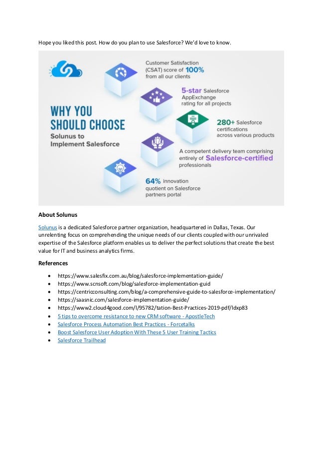 Hope you liked this post. How do you plan to use Salesforce? We’d love to know.
About Solunus
Solunus is a dedicated Salesforce partner organization, headquartered in Dallas, Texas. Our
unrelenting focus on comprehending the unique needs of our clients coupled with our unrivaled
expertise of the Salesforce platform enables us to deliver the perfect solutions that create the best
value for IT and business analytics firms.
References
 https://www.salesfix.com.au/blog/salesforce-implementation-guide/
 https://www.scnsoft.com/blog/salesforce-implementation-guid
 https://centricconsulting.com/blog/a-comprehensive-guide-to-salesforce-implementation/
 https://saasnic.com/salesforce-implementation-guide/
 https://www2.cloud4good.com/l/95782/tation-Best-Practices-2019-pdf/ldxp83
 5 tips to overcome resistance to new CRM software - ApostleTech
 Salesforce Process Automation Best Practices - Forcetalks
 Boost Salesforce User Adoption With These 5 User Training Tactics
 Salesforce Trailhead
 