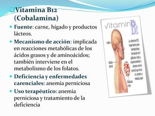 Vitamina B12 
(Cobalamina) 
 Fuente: carne, hígado y productos 
lácteos. 
 Mecanismo de acción: implicada 
en reacciones metabólicas de los 
ácidos grasos y de aminoácidos; 
también interviene en el 
metabolismo de los folatos. 
 Deficiencia y enfermedades 
carenciales: anemia perniciosa 
 Uso terapéutico: anemia 
perniciosa y tratamiento de la 
deficiencia 
 