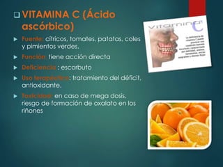 VITAMINA C (Ácido 
ascórbico) 
 Fuente: cítricos, tomates, patatas, coles 
y pimientos verdes. 
 Función: tiene acción directa 
 Deficiencia : escorbuto 
 Uso terapéutico: tratamiento del déficit, 
antioxidante. 
 Toxicidad: en caso de mega dosis, 
riesgo de formación de oxalato en los 
riñones 
 