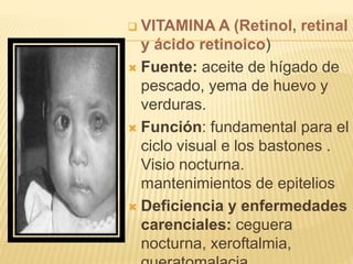  VITAMINA A (Retinol, retinal 
y ácido retinoico) 
 Fuente: aceite de hígado de 
pescado, yema de huevo y 
verduras. 
 Función: fundamental para el 
ciclo visual e los bastones . 
Visio nocturna. 
mantenimientos de epitelios 
 Deficiencia y enfermedades 
carenciales: ceguera 
nocturna, xeroftalmia, 
queratomalacia 
 