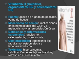  VITAMINA D (Calcitriol, 
ergocalciferol D2 y colecalciferol 
D3) 
 Fuente: aceite de hígado de pescado, 
yema de huevo 
 Mecanismo de acción: implicaciones 
en la homeostasis del Ca2+y el 
metabolismo y la remodelación ósea 
 Deficiencia y enfermedades 
carenciales: raquitismo, 
osteomalacia, osteoporosis. 
 Uso terapéutico: tratamiento del 
raquitismo, osteomalacia e 
hipoparatiroidismo. 
 Toxicidad: hipercalcemia, 
calcificación de los tejidos blandos, 
retraso en el crecimiento 
 