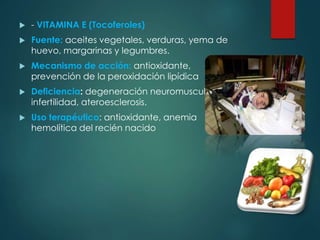  - VITAMINA E (Tocoferoles) 
 Fuente: aceites vegetales, verduras, yema de 
huevo, margarinas y legumbres. 
 Mecanismo de acción: antioxidante, 
prevención de la peroxidación lipídica 
 Deficiencia: degeneración neuromuscular, 
infertilidad, ateroesclerosis. 
 Uso terapéutico: antioxidante, anemia 
hemolítica del recién nacido 
 