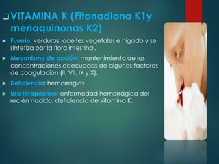 VITAMINA K (Fitonadiona K1y 
menaquinonas K2) 
 Fuente: verduras, aceites vegetales e hígado y se 
sintetiza por la flora intestinal. 
 Mecanismo de acción: mantenimiento de las 
concentraciones adecuadas de algunos factores 
de coagulación (II, VII, IX y X). 
 Deficiencia: hemorragias 
 Uso terapéutico: enfermedad hemorrágica del 
recién nacido, deficiencia de vitamina K. 
 
