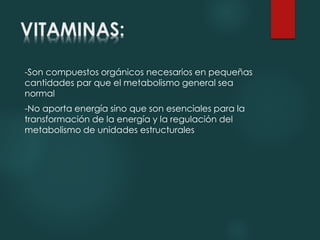 VITAMINAS: 
-Son compuestos orgánicos necesarios en pequeñas 
cantidades par que el metabolismo general sea 
normal 
-No aporta energía sino que son esenciales para la 
transformación de la energía y la regulación del 
metabolismo de unidades estructurales 
 