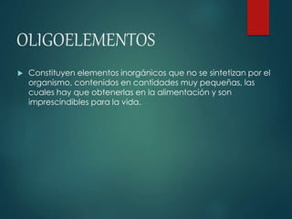 OLIGOELEMENTOS 
 Constituyen elementos inorgánicos que no se sintetizan por el 
organismo, contenidos en cantidades muy pequeñas, las 
cuales hay que obtenerlas en la alimentación y son 
imprescindibles para la vida. 
 