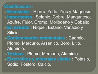 Clasificación : 
Esenciales : Hierro, Yodo, Zinc y Magnesio. 
Importantes : Selenio, Cobre, Manganeso, 
Azufre, Flúor, Cromo, Molibdeno y Cobalto. 
En estudio : Níquel, Estaño, Vanadio y 
Silicio. 
Contaminantes ambientales : Cadmio, 
Plomo, Mercurio, Arsénico, Boro, Litio, 
Aluminio. 
Tóxicos : Plomo, Mercurio, Aluminio. 
Electrolitos y minerales vitales : Potasio, 
Sodio, Fósforo, Calcio. 
 
