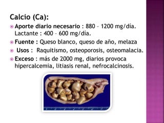 Calcio (Ca): 
 Aporte diario necesario : 880 – 1200 mg/día. 
Lactante : 400 – 600 mg/día. 
 Fuente : Queso blanco, queso de año, melaza 
 Usos : Raquitismo, osteoporosis, osteomalacia. 
 Exceso : más de 2000 mg, diarios provoca 
hipercalcemia, litiasis renal, nefrocalcinosis. 
 