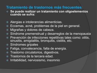 Tratamiento de trastornos más frecuentes: 
 Se puede realizar un tratamiento con oligoelementos 
cuando se sufra: 
 Alergias e intolerancias alimenticias. 
 Eccemas, acné, problemas de la piel en general. 
 Migrañas y dolores de cabeza. 
 Síndrome premenstrual y desarreglos de la menopausia 
 Prevención de infecciones repetitivas tales como: otitis, 
sinusitis, amigdalitis, bronquitis, cistitis, etc. 
 Síndromes gripales 
 Fatiga, convalecencia, falta de energía. 
 Trastorno circulatorios, digestivos. 
 Trastornos de la tercera edad. 
 Irritabilidad, nerviosismo, insomnio 
