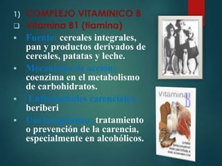1) COMPLEJO VITAMINICO B 
 Vitamina B1 (tiamina) 
 Fuente: cereales integrales, 
pan y productos derivados de 
cereales, patatas y leche. 
 Mecanismo de acción: 
coenzima en el metabolismo 
de carbohidratos. 
 Enfermedades carenciales: 
beriberi 
 Uso terapéutico: tratamiento 
o prevención de la carencia, 
especialmente en alcohólicos. 
 